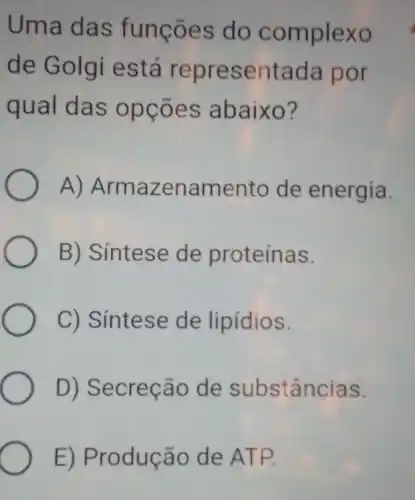 Uma das funções do complexo
de Golgi iestá representada por
qual das opçōes abaixo?
A)Armazenamento de energia.
B) Síntese de proteínas.
C) Síntese de lipidios.
D) Secreção de substâncias.
E) Produção de ATP.