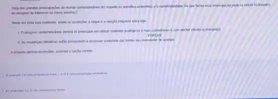 Uma das grandes preocupações do mundo contemporâneo diz respeito às questioes ambientals e a sustentabilidade. De que forma essa preocupação pode se refletir no trabalho
do designer de interiores no futuro próximo?
Tendo em vista esta realidade, avalle as asserções a seguir e a relação proposta entre elas.
1. O designer contemporâneo deverá se preocupar em utilizar materiais ecologicos e mais sustentáveis e com melhor eficiência energética.
PORQUE
II. As mudanças dimáticas estão provocando a escassez acelerada das fontes não renováveis de energia.
A respeito dessas asserções assinale a opção correta.
A asserciole uma proposição falsa He uma proposição verdadeira
As assercoes Ie II sào proposiçoes falsas