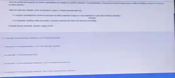 Uma das grandes preocupações do mundo contemporǎneo dzz respedo as questies ambientais e à sustentabilidade. De que forma essa preocupaçã so reflefir no trabalho do designer de interiores
no futuro próximo?
Tendo em vista esta realidade, avalie as asserpōes a seguir e a relação proposta entre elas.
1. O designer contemporáneo devert se preocupar em utilizar materiais ecologicos e mais sustentiveis e com methor eficiência energética.
PORQUE
II. As mudanças climaticas estão provocando a escassez acelerada das fontes não renováveis de energia
A respeito dessas asserpôes, assinale a opção correla
A asserpiol é uma proposição verdadeira, ea II e uma proposição falsa.
A assercion I uma pro proposição falsa. a, eatle uma proposicáo verdadeira.
As assercioes IeII sào proposicôes faluas
As assercies Ie II são proposiçoes verdadeiras. e a II é uma justificative correta da 1
As assercbes Ie II sao proposicbes verdadeiras
mas a II nào e uma justificativa correta dat