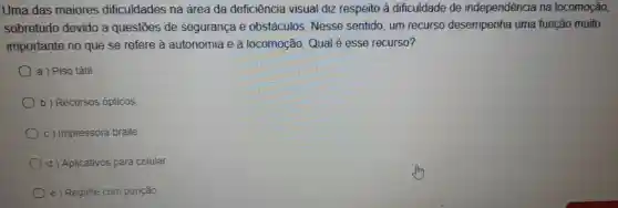 Uma das maiores dificuldades na área da deficiência visual diz respeito à dificuldade de independência na locomoção,
sobretudo devido a questōes de segurança e obstáculos. Nesse sentido, um recurso desempenha uma função muito
importante no que se refere à autonomia e à locomoção. Qual é esse recurso?
a ) Piso tátil.
b) Recursos ópticos.
c) Impressora braile
d Aplicativos para celular
e ) Reglete com punção