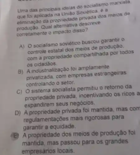 Uma das principais ideias do socialismo marxista
que foi aplicada Soviètica, è a
eliminação da propriedade privada dos meios de
produção.Qual descreve
corretamente o impacto disso?
A) 0 socialismo soviético buscou garantir o
controle estatal dos meios de produção,
com a propriedad compartilhada por todos
os cidadãos.
B) A industrialização foi amplamente
privatizada . com empresas estrangeiras
controlando o setor.
C) 0 sistema socialista permitiu o retorno da
propriedade privada , incentivando os ricos a
expandirem seus negócios.
D) A privada foi mantida mas con
garantir a equidade.
regulamentaçõe:s mais rigorosas para
E) A propriedade dos meios de produção foi
mantida , mas passou para os grandes