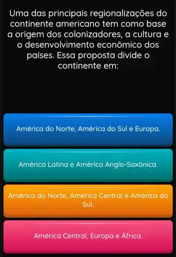 Uma das principais regionalizações do
continente americano tem como base
a origem dos colonizadores, a cultura e
desenvolvime nto econômico dos
países. Essa proposta divide o
continente em:
América do Norte, América do Sul e Europa.
América Latina e América Anglo -Saxônica.
América do Norte, América Central e América do
Sul.
América Central , Europa e África.