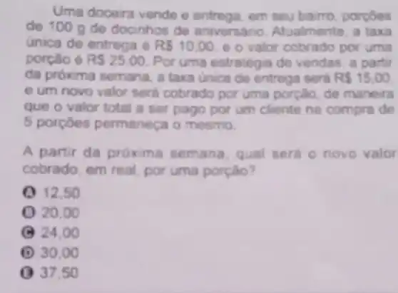 Uma doceira vende e entrega, em seu bairro porcôes
de 100 g de docinhos de aniversario Atualmente, a taxa
unica de entrega e RS10.00 e o valor cobrado por uma
porção é RS25.00 Por uma estrategia de vendas, a partir
da próxima semana, a taxa unica de entrega sera R 15,00
e um novo valor será cobrado por uma porção, de maneira
que o valor total a ser pago por um cliente na compra đe
5 porçoes permaneça o mesmo.
A partir da próxims semana, qual sera o novo valor
cobrado, em real, por uma porção?
Q 12.50
() 20.00
(C) 24,0 o
(1) 30.00
() 37.50