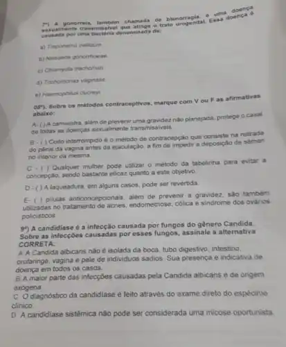 uma doen ca
gonorreia, tambóm chamada de blenorgenital. Ess a doe nça
uma bactéria denominada de:
a) Treponema pallidum
b) Neissena gonorrhoese
c) Chlamydia trachomati
d) Trichomonas vaginalis.
e) Haemophilus ducrey:
08^circ )
Sobre os métodos contraceptivos marque com Vou F as afirmativas
abaixo:
A-()A camisinha, além de prevenir uma gravidez nào planejada protege o casal
de todas as doenças sexualmente transmissiveis.
B - ( ) Coito interrompido é o método de contracepção que consiste na retirada
do pênis da vagina antes da ejaculação, a fim de impedir a deposição de sêmen
no interior da mesma.
C - ( ) Qualquer mulher pode utilizar o método da tabelinha para evitar a
concepção, sendo bastante eficazzzz quanto a este objetivo
D-()A laqueadura, em alguns casos pode ser revertida
E-( ) pilulas anticoncepcionais, além de prevenir a gravidez, são também
utilizadas no tratamento de acnes, endometriose, cólica e sindrome dos ovários
policisticos
99) A candidiase é a infecção causada por fungos do gênero Candida.
Sobre as infecçôes causadas por esses fungos, assinale a alternativa
CORRETA:
A A Candida albicans não é isolada da boca, tubo digestivo, intestino,
orofaringe, vagina e pele de individuos sadios. Sua presença é indicativa de
doença em todos os casos.
B A maior parte das infecções causadas pela Candida albicans é de origem
exógena.
C diagnóstico da candidiase é feito através do exame direto do espécime
clinico.
D A candidiase sistêmica não pode ser considerada uma micose oportunista.