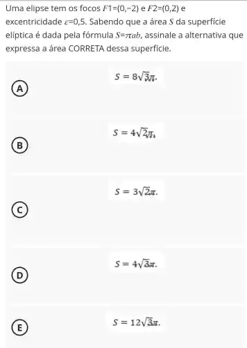 Uma elipse tem os focos F1=(0,-2) e F2=(0,2) e
excentricidade varepsilon =0,5 . Sabendo que a área S da superficie
elíptica é dada pela fórmula S=pi ab , assinale a alternativa que
expressa a área CORRETA dessa superfície.
A A
S=8sqrt (3)pi 
S=4sqrt (2)pi _(0)
B
S=3sqrt (2)pi 
C
D
S=4sqrt (3)pi 
E
S=12sqrt (3)pi