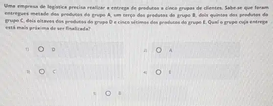 Uma empresa de logistica precisa realizar a entrega de produtos a cinco grupos de clientes. Sabe se que foram
entregues metade dos produtos do grupo A um terço dos produtos do grupo B, dois quintos dos produtos do
grupo C, dois oitavos dos produtos do grupo D e cinco sétimos dos produtos do grupo entrega
está mais próxima de ser finalizada?
D
A
3)
E
B