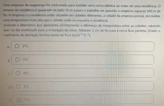 Uma empresa de segurança foi contratada para instalar uma cerca elétrica ao redor de uma residência
terreno da residência é quadrado de lado 25 m e para o trabalho em questão a empresa separou 100 m de
fio. A empresa e a residência estão situadas em cidades diferentes , a cidade da empresa possui em média.
uma temperatura mais alta que a cidade onde se encontra a residencia.
Assinale a alternativa que apresenta corretamente a diferença de temperatura entre as cidades . sabendo
que, no dia combinado para a instalação da cerca faltaram 2 cm de fio para a cerca ficar perfeita (Dado: 0
coeficiente de dilatação térmica linear do fio é 4times 10^-5^circ C^-1
2^circ C
3^circ C
4^circ C
5^circ C
1^circ C