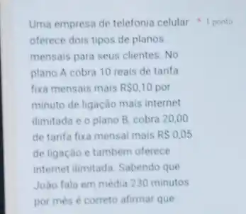 Uma empresa de telefonia celular 1 ponto
oferece dois tipos de planos
mensais para seus clientes No
plano A cobra 10 reais de tarifa
fixa mensais mais RS0,10 por
minuto de ligação mais internet
ilimitada e o plano B. cobra 20,00
de tarifa fixa mensal mais RS0,05
de ligação e tambem oferece
internet ilmitada. Sabendo que
João fala em media 230 minutos
por més é correto afirmar que