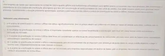 Uma empresa de varejo que opera tanto no ambience online quanto offine esta enfrentando dificuldades para definir preços consistentes para seus produtos. Eles reconhecem a
Importancla de uma andilse de precificaçgo abrangenie queleve em consideração as particularidades de cada canal de vendas, mas estáo incertos sobre como proceder nesse
processo.Considerando a situação apreventada assinale a alternativa corret sobre a analise de precificaçao no online o offine. Assinale a alternativa correta.
Selecione uma alternativa
a) A analise de precificaçlo no online e offine nào difere significativamente, pois os preços devem ser uniformes em todos os canais de vendas para evitar confitos com os
consumidores.
b) Na analise de predificação no online e offine, élimportante considera apenas os custos de produção e distribui;30, sem levar em conta fatores como concorrencia e
demanda do mercado
c) Aanalse de predicaçǎo no online e offine deve levar em consideração as diferencas de comportamento do consumidor em Cada canal, alem de fatores como sazonalidade
conveniencia e experiencia de compra
d) A andlise de precificaçto no online e offine edesnecessaria, pois as consumidores nao se importam com diferencas de preco entre os canais e estao dispostos a pagar o
mesmo valor independentemente de onde realizam a compra.
e) A andise de precificaçiono online e offine deve ser terceirizada para empresas especializadas em analise de dados, pois as empressas nio possuem recurses internos para
conduressa antise oe forma eficaz