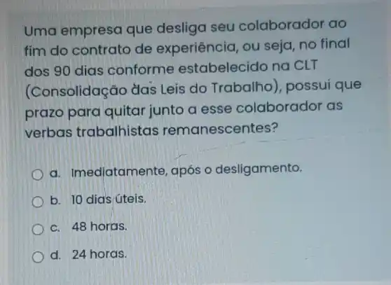 Uma empresa que desliga seu colaborador ao
fim do contrato de experiência, ou seja, no final
dos 90 dias conforme estabeleci do na CLT
olidação das Leis do Trabalho , possui que
prazo para quitar junto a esse colaborador as
verbas trabalhistas remanescentes?
a. Imediatan nente, após o desligamento.
b. 10 dias:úteis.
c. 48 horas.
d. 24 horas.