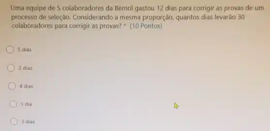 Uma equipe de 5 colaboradores da Bemol gastou 12 dias para corrigir as provas de um
processo de seleção Considerando a mesma proporção quantos dias levarão 30
colaboradores para corrigir as provas?(10 Pontos)
5 dias
2 dias
4 dias
1 dia
3 dias