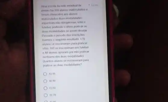 Uma escola da rede estadual de
ensino ha 300 alunos matriculados e
foram oferecidos aos alunos
matriculados duas modalidades
esportivas nào obrigatorias, volel .
futebol, podendo o aluno praticar as
duas modalidades se assim desejar
Passado o periodo das insericoes
tivemos o seguinte resultado 170
alunos se inscreveram para praticar
volet, 160 se inscreveram em futebol
e 40 alunos optaram por nào praticar
nenhuma das duas modalidades
Quantos alunos se inscreveram para
praticar as duas modalidades?
A) 40
B) 50
C) 60
D) 70