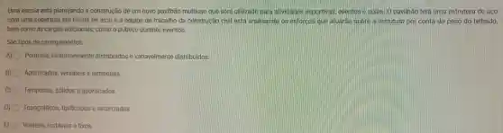 Uma escola está planejando a construção de um novo pavilhão multiuso que será utilizado para atividades esportivas eventos e aulas. 0 pavilhão terá uma estrutura de aco
com uma cobertura em forma de arco e a equipe de trabalho da construcáo civil está analisand os esforcos que atuarao sobre a estrutura por conta do peso do telhado.
bem como às cargas adicionais como o público durante eventos.
São tipos de carregamentos:
A) Pontuais uniformemente distribuidos e variavelmente distribuidos.
B) Aporticados versáteis e temporais.
C) Temporais sólidos e aporticados.
D) Topográficos tipificados e setorizados.
E) Voláteis instáveis e fixos.