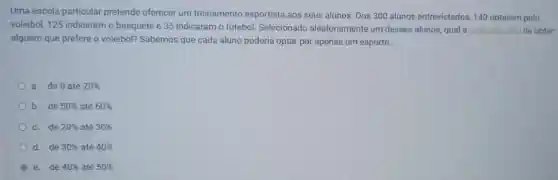 Uma escola particular pretende oferecer um treinamento esportista aos seus alunos. Dos 300 alunos entrevistados 140 optaram pelo
voleibol, 125 indicaram o basquete e 35 indicaram o futebol Selecionado aleatoriamente um desses alunos, qual a probabilidade de obter
alguém que prefere o voleibol? Sabemos que cada aluno poderia optar por apenas um esporte.
a. de 0 até 20% 
b. de 50%  até 60% 
c. de 20%  até 30% 
d. de 30%  até 40% 
e. de 40%  até 50%