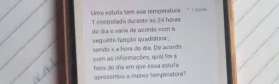 Uma estufa tem sua temperatura 1 ponto
T controlada durante as 24 horas
do dia e varia de acordo com a
sequinte função quadrática
sendo x a hora do dia. De acordo
com as informações, qual foi a
hora do dia em que essa estufa
apresentou a menor temperatura?