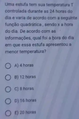 Uma estufa tem sua temperatura T
controlada durante as 24 horas do
dia e varia de acordo com a seguinte
função quadrática , sendo x a hora
do dia. De acordo com as
informações qual foi a hora do dia
em que essa estufa apresentou a
menor temperatura?
A) 4 horas
B) 12 horas
C) 8 horas
D) 16 horas
E) 20 horas