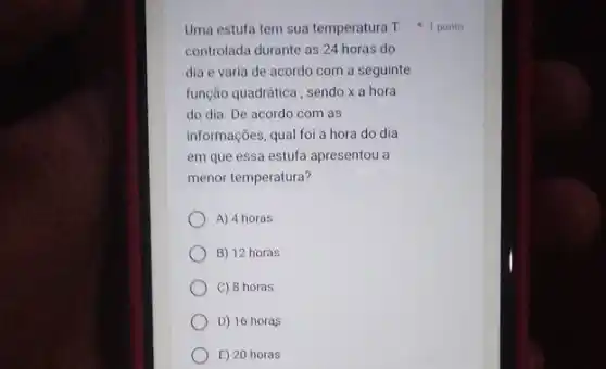 Uma estufa tem sua temperatura T
controlada durante as 24 horas do
dia e varia de acordo com a seguinte
função quadrática, sendo x a hora
do dia. De acordo com as
informações, qual foi a hora do dia
em que essa estufa apresentou a
menor temperatura?
A) 4 horas
B) 12 horas
C) 8 horas
D) 16 horas
E) 20 horas
1 ponto