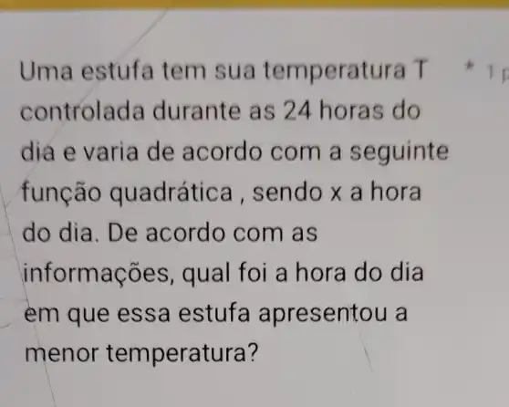 Uma estufa tem sua temperatura T
controlada durante as 24 horas do
dia e varia de acordo com a seguinte
função quadrática , sendo x a hora
do dia. De acordo com as
informações , qual foi a hora do dia
em que essa estufa apresentou a
menor temperatura?
1