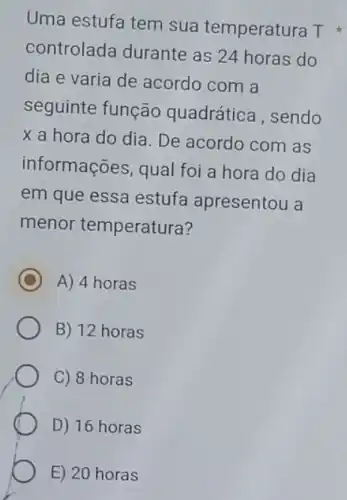 Uma estufa tem sua temperatura T
controlada durante as 24 horas do
dia e varia de acordo com a
seguinte função quadrática, sendo
x a hora do dia. De acordo com I as
informações, qual foi a hora do dia
em que essa estuf apresentou a
menor temperatura?
C A) 4 horas
B) 12 horas
C) 8 horas
D) 16 horas
E) 20 horas