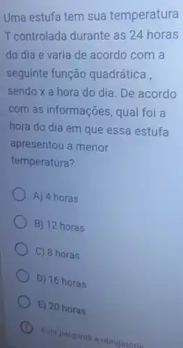 Uma estufa tem sua temperatura
T controlada durante as 24 horas
do dia e varia de acordo com a
seguinte função quadrática,
sendo x a hora do dia. De acordo
com as informações qual foi a
hora do dia em que essa estufa
apresentou a menor
temperatura?
A) 4 horas
B) 12 horas
C) 8 horas
D) 16 horas
E) 20 horas
Esta pergunta é obrigatória