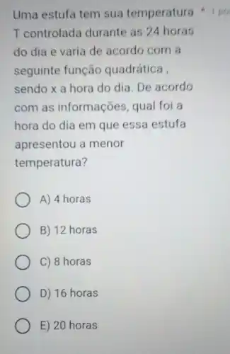 Uma estufa tem sua temperature
T controlada durante as 24 horas
do dia e varia de acordo com
seguinte função quadrática,
sendo x a hora do dia. De acordo
com as informações , qual foi a
hora do dia em que essa estufa
apresentou a menor
temperatura?
A) 4 horas
B) 12 horas
C) 8 horas
D) 16 horas
E) 20 horas