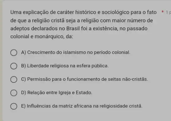 Uma explicação de caráter histórico e sociológico para o fato 1p
de que a religião cristã seja a religião com maior número de
adeptos declarados no Brasil foi a existência , no passado
colonial e monárquico, da:
A) Crescimento do islamismo no período colonial.
B) Liberdade religiosa na esfera pública.
C) Permissão para o funcionamento de seitas não-cristãs.
D) Relação entre Igreja e Estado.
E) Influências da matriz africana na religiosidade cristã.