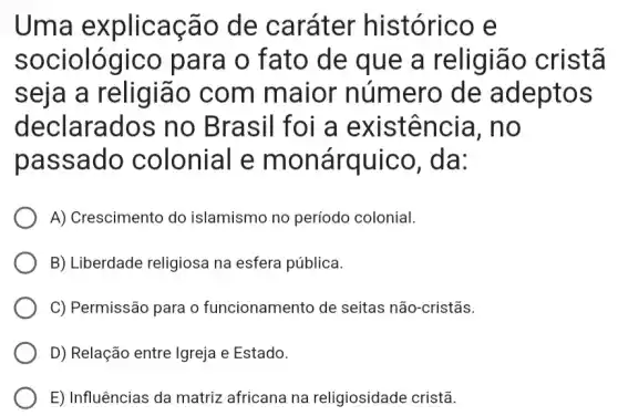 Uma explicação de caráter histórico e
sociológico para o fato de que a religião cristã
seja a religião com maior número de adeptos
declarados no Brasil foi a existência I. no
passado colonial e monárquico , da:
A) Crescimento do islamismo no período colonial
B) Liberdade religiosa na esfera pública.
C) Permissão para o funcionamento de seitas não-cristãs.
D) Relação entre Igreja e Estado.
E) Influências da matriz africana na religiosidade cristã.