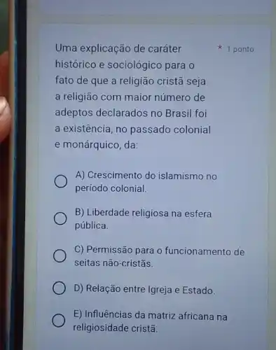 Uma explicação de caráter
histórico e sociológico para o
fato de que a religião cristã seja
a religião com maior número de
adeptos declarados no Brasil foi
a existência, no passado colonial
e monárquico, da:
A) Crescimento do islamismo no
período colonial.
B) Liberdade religiosa na esfera
pública.
C) Permissão para c funcionamento de
seitas não-cristãs.
D) Relação entre Igreja e Estado.
E) Influências da matriz africana na
religiosidade cristã.
1 ponto