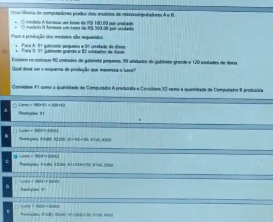 Uma fabrica de computadores produz dois modelos de microcomputadores AeB
- Omodelo A fornece um lucro de RS 180.00 por unidade
- Omodelo B fornece um lucro de RS 300.00 por unidade
Para a produçǎo dos modelos sáo requeridos.
Para A: 01 gabinete pequeno e 01 unidade de disco
- Para B: Of gabinete grande 02 unidades de disco
Existem no estoque 60 unidades do gabinete pequeno 50 unidades do gabinete grande e 120 unidades de disco.
Qual deve sero esquema de produção que maximiza o lucro?
Considere X1 como a quantidade de Computador A produzida e - Considere X2 como a quantidade de Computador B produzida
Laxou=180+X1+300+X2
a
Restripbes: X1
Lacro=180times 1+300times 2
Restriples Xisto X250,XIIIDIAO, Kred, XOMO
Lacm=100times 1+300times 2
Restripe: 27890 X250Xi-2022500 XIDA XAM
D
Lacen=100x+300x
Restrices x1
Lacos=100times 1+30002
Restrupies Xisto, 0050,20-202510, Kreek.