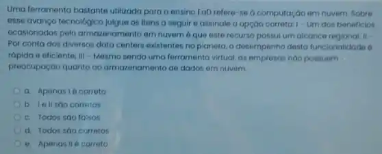 Uma ferramenta bastante utilizada para o ensino EaD refere-se a computação em nuvem. Sobre
esse avanço tecnologico julgue os itens a seguir e assinale a opçáo correta: 1- Um dos beneficios
ocasionados pelo armazenamento em nuvem éque este recurso possui um alcance regional; II =
Por conta dos diversos data centers existentes no planeta, o desempenho desta funcionalidade 6
rapido e eficiente; III - Mesmo sendo uma ferramenta virtual, as empressas nào possuem
preocupação quanto ao armazenamento de dados em nuvem.
a. Apenasié correto
b. lellsao corretos
c. Todos sáo falsos
d. Todos sáo corretos
e. Apenas IIé correto