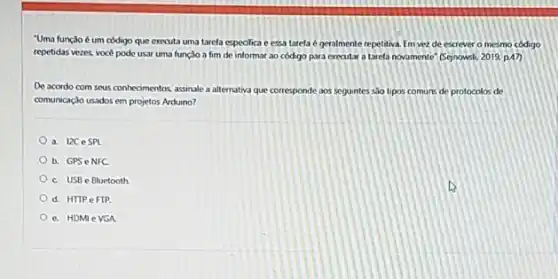 "Uma função é um código que executa uma tarefa especifica e essa tarela é geralmente repetitiva Em vez de escrever o mesmo codigo
repetidas vezes, vocé pode usar uma funçio a fim de informar ao código para executar a tarefa novomente" (Sepnowsli) 2019 p.47)
De acordo com seus conhecimentos, assinale a alternative que corresponde aos seguntes sao tipos comuns de protocolos de
comunicaçdo usados em projetos Arduino?
a. I2CeSPI
b. GPS eNFC
c. USB e Bluetooth
d. HTTPeFIP.
e. HDMI e VGA