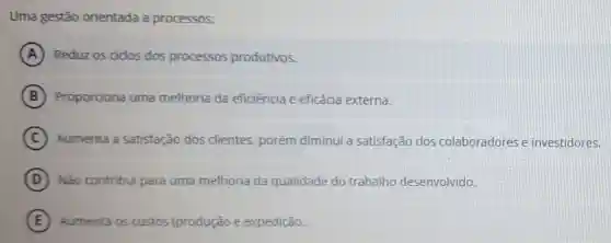 Uma gestão orientada a processos:
A Reduz os cidos dos processos produtivos.
B Proporciona uma melhoria da eficiência e eficácia externa.
C Aumenta a satisfação dos clientes, porém diminui a satisfação dos colaboradores e investidores.
D Não contribui para uma melhoria da qualidade do trabalho desenvolvido.
E Aumenta os custos (produção e expedição.