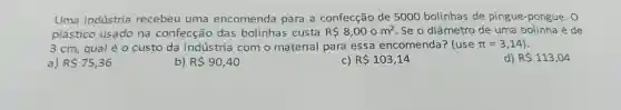 Uma indústria recebeu uma encomenda para a confecção de 5000 bolinhas de pingue -pongue .o
plástico usado na confecção das bolinhas custa R 8,00om^2 .Se o diâmetro de uma bolinha é de
3 cm,qual é 0 custo da indústria como material para essa encomenda?(use pi =3,14)
a) RS75,36
b) RS90,40
C) R 103,14
d) R 113,04