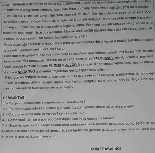 uma interferência de outras pessoas ou do ambiente causando uma reação. Os elogios de um chefe
no trabalho é um grande exemplo, que pode fazor com que passemos a agir de forma mais positiva
entusiasta é um ser ativo, age sem precisar de estimulos de outros o sabe onde está indo.
acreditando em sua capacidade Já o motivado é um ser reativo.E claro que nem sempre 6 possivel
conseguir forças para se entusiasmar e seguir adiante Por vezes, as dificuldados sào grandes ou o
momento realmente não é dos melhores. Mas se você adotar algumas dicas básicas no seu dia a dia.
poderá, pouco a pouco ter mais entusiasmo em sua vida.
Estas dicas sǎo de extrema importáncia para que vocé possa desenvolver e mudar algumas atitudes
que podem parecer que nunca dará certo.
Precisamos entender que temos a liberdade de escolha e que sempre haverá uma luz no final de cada
túnel, umas das premissas básicas de um entusiasta é se VALORIZAR, isto é, acreditar em vocé.
Vocé precisa também ter bom HUMOR e ALEGRIA sempre, tendo pensamentos positivos, se afastar
do que é NEGATIVO que serão prejudiciais em qualquer circunstância.
E ter foco no comprometimento das suas tarelas que pode ser executada o entusiasta tem que agir
focado e determinado a cumprir aquilo que the foi delegado ou o que se propos. Faça tudo com
carinho, atenção e busque sempre a perfeição.
PERGUNTAS:
1-Porque o entusiasmo é importante em nossa vida?
2-Enumere quais sào as 5 coisas que você faz com entusiasmo e responda por quê?
3-Com base nesta aula como vocé se vê no futuro?
4-Como você tem se preparado para aquilo que você deseja no futuro?
5 - Gostaria que vocés escrevessem uma carta para vocé mesmo pensando como serão os se
desejos e metas para daqui a 5 anos, não se esqueça de guardar para que no ano de 2025 você pos
ler e ver o que mudou em sua vida.
BOM TRABALHO!