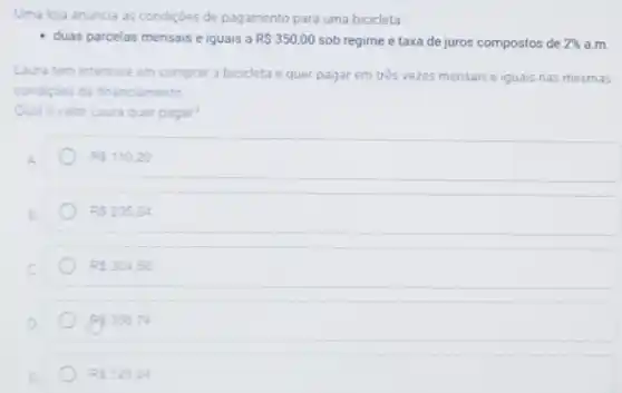 Uma loja anuncia as condiçoes de pagamento para uma bicicleta
duas parcelas mensais e iguais a RS350,00 sob regime e taxa de juros compostos de 2%  a.m.
Laura tem interesse em comprar a bicicleta e quer pagar em três vezes mensais e iguais nas mesmas
condiçbes de financiamento
Qualo valor Laura quer pagar?
RS110.20
RS235,64
RS304,56
Rp 356,74
RS125.24