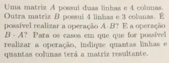 Uma matriz A possui duas linhas e 4 colunas.
Outra matriz B possui 4 linhas e 3 colunas.
possivel realizar a operação A.B ? E a operação
Bcdot A ? Para os casos em que que for possivel
realizar a operação , indique quantas linhas e
quantas colunas terá a matriz resultante.