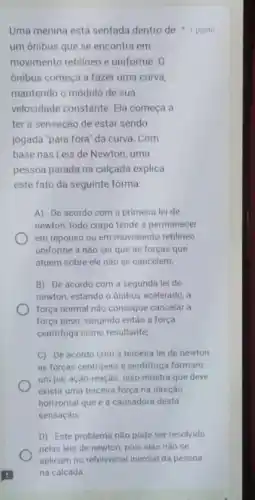 Uma menina está sentada dentro de 1 ponto
um ônibus que se encontra em
movimento retilineo e uniforme, 0
ônibus começa a fazer uma curva,
mantendo o módulo de sua
velocidade constante. Ela começa a
ter a sensação de estar sendo
jogada "para fora" da curva. Com
base nas Leis de Newton uma
pessoa parada na calçada explica
este fato da seguinte forma:
A) De acordo com a primeira lei de
newton, todo corpo tende a permanecer
em repouso ou em movimento retilineo
uniforme a não ser que as forças que
atuem sobre ele não se cancelem;
B) De acordo com a segunda lei de
newton, estando o ônibus acelerado, a
força normal não consegue cancelar a
força peso, surgindo então a força
centrifuga como resultante,
C) De acordo com a terceira lei de newton
as forças centripeta e centrifuga formam
um par ação-reação Isso mostra que deve
existir uma terceira força na direção
horizontal que é a causadora desta
sensação
D) Este problema não pode ser resolvido
pelas leis de newton pois elas não se