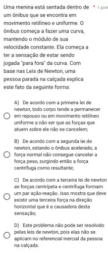 Uma menina está sentada dentro de pon
um ônibus que se encontra em
movimento retilíneo e uniforme. 0
ônibus começa a fazer uma curva,
mantendo o módulo de sua
velocidade constante . Ela começa a
ter a sensação de estar sendo
jogada "para fora" da curva. Com
base nas Leis de Newton, uma
pessoa parada na calçada explica
este fato da seguinte forma:
A) De acordo com a primeira lei de
newton, todo corpo tende a permanecer
em repouso ou em movimento retilíneo
uniforme a não ser que as forças que
atuem sobre ele não se cancelem;
B) De acordo com a segunda lei de
newton, estando o ônibus acelerado, a
força normal não consegue cancelar a
força peso, surgindo então a força
centrifuga como resultante;
C) De acordo com a terceira lei de newton
as forças centripeta e centrifuga formam
um par ação-reação. Isso mostra que deve
existir uma terceira força na direção
horizontal que é a causadora desta
sensação;
D) Este problema não pode ser resolvido
pelas leis de newton , pois elas não se
aplicam no referencial inercial da pessoa
na calçada.