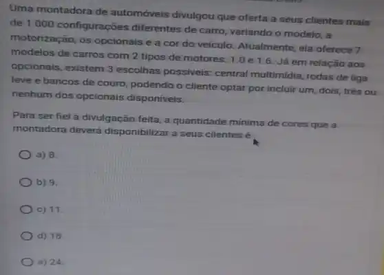 Uma montadora de automóveis divulgou que oferta a seus clientes mais
de 1000 configurações diferentes de carro, variando o modelo, a
motorização, os opcionais e a cor do veículo Atualmente, ela oferece 7
modelos de carros com 2 tipos de motores:1.0e1.6 Já em relação aos
opcionais , existem 3 escolhas possiveis: central multimidia, rodas de liga
leve e bancos de couro, podendo o cliente optar por incluir um, dois , três ou
nenhum dos opcionais disponiveis.
Para ser fiel à divulgação feita, a quantidade mínima de cores que a
montadora deverá disponibilizar a seus clientes é
a) 8.
b) 9.
c) 11.
d) 18
e) 24.