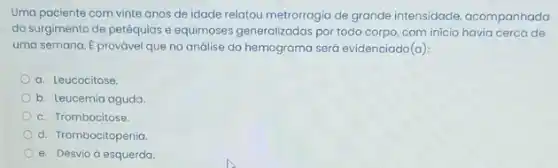 Uma paciente com vinte anos de idade relatou metrorragia de grande intensidade acompanhada
do surgimento de petéquias e equimoses generalizadas por todo corpo, com inicio havia cerca de
uma semana. E provável que na análise do hemograma será evidenciado(a).
a. Leucocitose.
b. Leucemia aguda
c. Trombocitose.
d. Trombocitopenia
e. Desvio desquerda