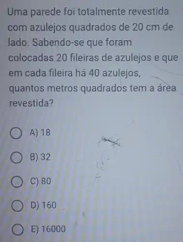 Uma parede foi totalmente revestida
com azulejos quadrados de 20 cm de
lado. Sabendo-se que foram
colocadas 20 fileiras de azulejos e que
em cada fileira há 40 azulejos,
quantos metros quadrados tem a área
revestida?
A) 18
B) 32
C) 80
D) 160
E) 16000