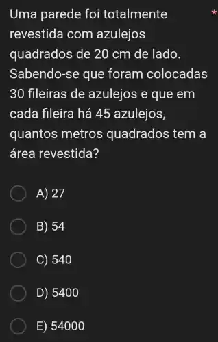 Uma parede foi totalmente
revestida I com azulejos
quadrados de 20 cm de lado.
Sabendo-se que foram colocadas
30 fileiras de azulejos e que em
cada fileira há 45 azuleios,
quantos metros quadrados tem a
área revestida?
A) 27
B) 54
C) 540
D) 5400
E) 54000