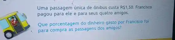 Uma passagem Unica de ônibus custa R 1,50 Francisco
pagou para ele e para seus quatro amigos.
Que porcentagem do dinheiro gasto por Francisco foi
para compra as passagens dos amigos?