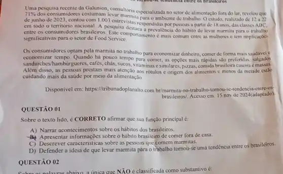 Uma pesquisa recente da Galunion, consultoria especializada no setor de alimentação fora do lar revelou que
de junho de 2023 contou com 1.003 entrevistas para o ambiente de trabalho. O estudo, realizado de 12 a22
em todo o território nacional. A pesquisa destars pondidas por pessoas a partir
significativas para o setor de Food Service.	e mais comum entre as mulheres c tem implicaçoes
Os consumidores optam pela marmita no trabalho para economizar dinheiro, comer de forma mais saudivel c
economizar tempo. Quando há pouco tempo para comer, as opçoes mais rápidas são preferidas: salgados
sanduiches/hambúrgueres , cafés, chás, sucos, vitaminas esimilares, pizzas, comida brasileira caseira e massas.
Além disso, as pessoas prestam mais atenção aos rótulos e origem dos alimentos c menos da metade estão
cuidando mais da saúde por meio da alimentação.
Disponivel em: https //tribunadoplanalto.com br/marmita-no-trabalho-tornou -se-tendencia-entre-os-
brasileiros/. Acesso cm: 15 nov de 2024(adaptado)
QUESTÃO 01
Sobre o texto lido ¿ CORRETO afirmar que sua função principal é:
A) Narrar acontecimentos sobre os hábitos dos brasileiros.
Apresentar informações sobre o hábito brasileiro de comer fora de casa.
C) Descrever caracteristicas sobre as pessoas que comem marmitas.
D) Defender a ideia de que levar marmita para o trabalho tornou-se uma tendência entre os brasileiros.
QUESTÃO 02
nalauras ahaixo, a unica que NĂO é classificada como substantivo é: