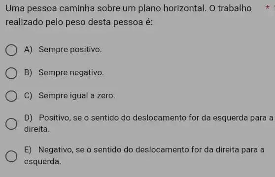 Uma pessoa caminha sobre um plano horizontal . O trabalho
realizado pelo peso desta pessoa é:
A) Sempre positivo.
B) Sempre negativo.
C) Sempre igual a zero.
D) Positivo, se o sentido do deslocamento for da esquerda para a
direita.
E) Negativo, se o sentido do deslocamento for da direita para a
esquerda.