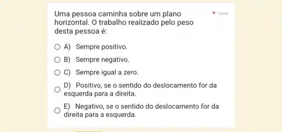 Uma pessoa caminha sobre um plano
horizontal. O trabalho realizado pelo peso
desta pessoa é:
A) Sempre positivo.
B) Sempre negativo.
C) Sempre igual a zero.
D) Positivo, se o sentido do deslocamento for da
esquerda para a direita.
E) Negativo, se o sentido do deslocamento for da
direita para a esquerda.
1 point