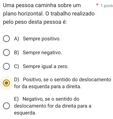 Uma pessoa caminha sobre : um
plano horizontal . O trabalho realizado
pelo peso desta pessoa é:
A) Sempre positivo.
B) Sempre negativo.
C) Sempre igual I a zero.
D) Positivo, se o sentido do deslocamento
for da esquerda para a direita.
E) Negativo, se o sentido do
1 pont