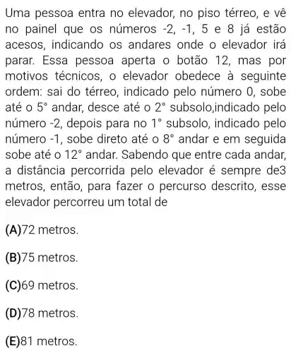 Uma pessoa entra no elevador , no piso térreo, e về
no painel que os números -2,-1 , 5 e 8 já estão
acesos , indicando os andares onde o elevador irá
parar. Essa pessoa aperta o botão 12 , mas por
motivos técnicos, o elevador obedece à seguinte
ordem: sai do térreo , indicado pelo número 0 , sobe
até o 5^circ  andar desce até o 2^circ  subsolo ,indicado pelo
número -2 , depois para no 1^circ  subsolo , indicado pelo
número -1 , sobe direto até o 8^circ  andar e em seguida
sobe até o 12^circ  andar . Sabendo que entre cada andar,
a distância percorrida pelo elevador é sempre de3
metros , então, para fazer o percurso descrito , esse
elevador percorreu um total de
(A)72 metros.
(B)75 metros.
(C)69 metros.
(D) 78 metros.
(E) 81 metros.