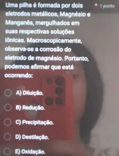 Uma pilha é formada por dois
eletrodos metalicos Magnésio e
Manganês mergulhados em
Suas respectivas soluçōes
tênicas Macroscopicamente,
observe-se a corrosão do
eletrodo de magnésio . Portanto,
podemos afirmar que está
ocorrendo:
A) Dilulção.
B) Redução.
C) Precipitação.
D) Destilação.
B) Oxidação.
1 ponto