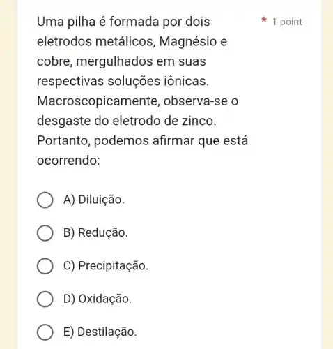 Uma pilha é formada por dois
eletrodos metálicos , Magnésio e
cobre , mergulhados em suas
respectivas soluções iônicas.
Macroscopicamente , observa-se o
desgaste do eletrodo de zinco.
Portanto , podemos afirmar que está
ocorrendo:
A) Diluição.
B) Redução.
C) Precipitação.
D) Oxidação.
E) Destilação.
1 point